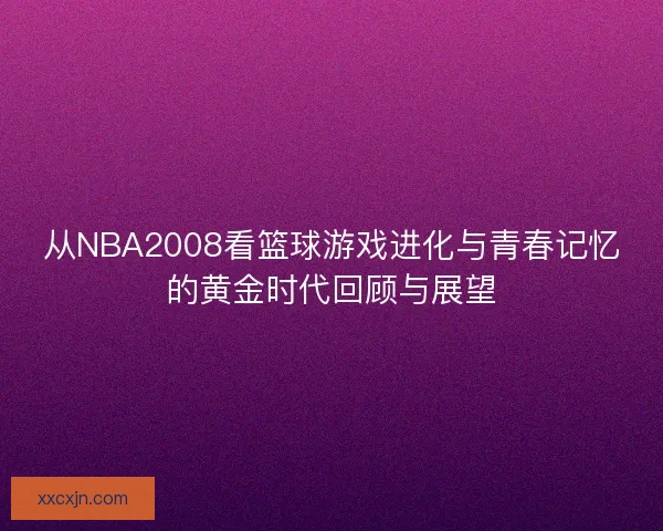从NBA2008看篮球游戏进化与青春记忆的黄金时代回顾与展望