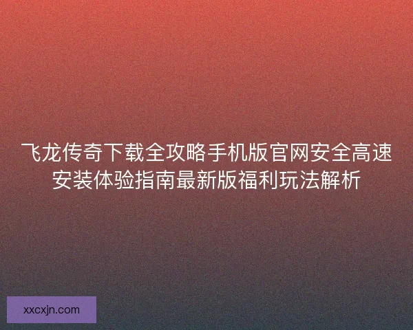 飞龙传奇下载全攻略手机版官网安全高速安装体验指南最新版福利玩法解析